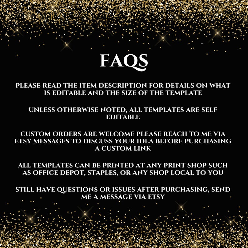 May include: Black and gold glitter background with white text that reads "FAQs". The text below explains that the item description contains details about the template's editable features and size. It also states that all templates are self-editable unless otherwise noted. The text continues to explain that custom orders are welcome and that buyers can reach out to the seller via Etsy messages to discuss their ideas before purchasing a custom link. The text concludes by stating that all templates can be printed at any print shop, such as Office Depot, Staples, or any local shop. It also encourages buyers to send a message via Etsy if they have any questions or issues after purchasing.