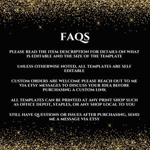 May include: FAQs text on a black background with gold glitter. The text reads: "Please read the item description for details on what is editable and the size of the template. Unless otherwise noted, all templates are self editable. Custom orders are welcome please reach out to me via Etsy messages to discuss your idea before purchasing a custom link. All templates can be printed at any print shop such as Office Depot, Staples, or any shop local to you. Still have questions or issues after purchasing, send me a message via Etsy."