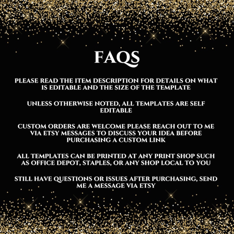 May include: FAQs text on a black background with gold glitter. The text reads: "Please read the item description for details on what is editable and the size of the template. Unless otherwise noted, all templates are self editable. Custom orders are welcome please reach out to me via Etsy messages to discuss your idea before purchasing a custom link. All templates can be printed at any print shop such as Office Depot, Staples, or any shop local to you. Still have questions or issues after purchasing, send me a message via Etsy."