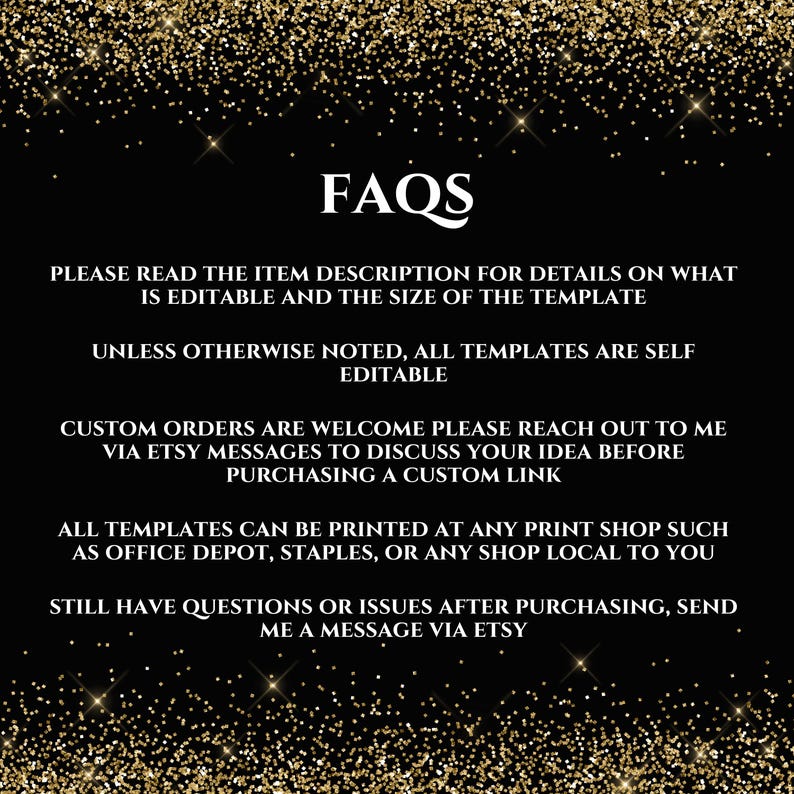May include: FAQs text on a black background with gold glitter. The text reads: "Please read the item description for details on what is editable and the size of the template. Unless otherwise noted, all templates are self editable. Custom orders are welcome please reach out to me via Etsy messages to discuss your idea before purchasing a custom link. All templates can be printed at any print shop such as Office Depot, Staples, or any shop local to you. Still have questions or issues after purchasing, send me a message via Etsy."