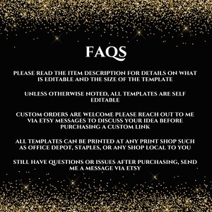 May include: FAQs text on a black background with gold glitter. The text reads: "Please read the item description for details on what is editable and the size of the template. Unless otherwise noted, all templates are self editable. Custom orders are welcome please reach out to me via Etsy messages to discuss your idea before purchasing a custom link. All templates can be printed at any print shop such as Office Depot, Staples, or any shop local to you. Still have questions or issues after purchasing, send me a message via Etsy."
