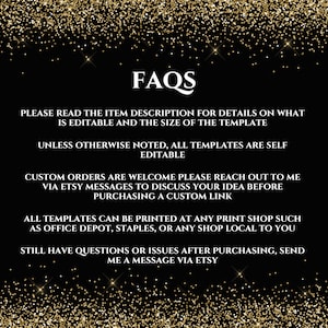 May include: FAQs text on a black background with gold glitter. The text reads: "Please read the item description for details on what is editable and the size of the template. Unless otherwise noted, all templates are self editable. Custom orders are welcome please reach out to me via Etsy messages to discuss your idea before purchasing a custom link. All templates can be printed at any print shop such as Office Depot, Staples, or any shop local to you. Still have questions or issues after purchasing, send me a message via Etsy."