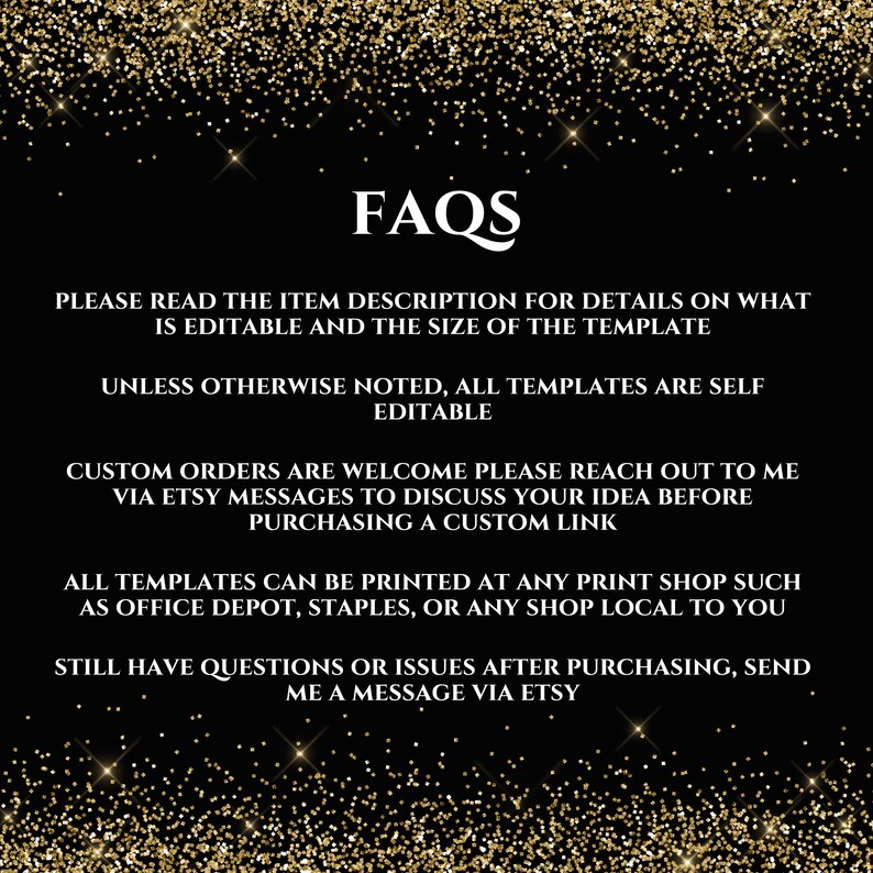 May include: FAQs text on a black background with gold glitter. The text reads: "Please read the item description for details on what is editable and the size of the template. Unless otherwise noted, all templates are self editable. Custom orders are welcome please reach out to me via Etsy messages to discuss your idea before purchasing a custom link. All templates can be printed at any print shop such as Office Depot, Staples, or any shop local to you. Still have questions or issues after purchasing, send me a message via Etsy."