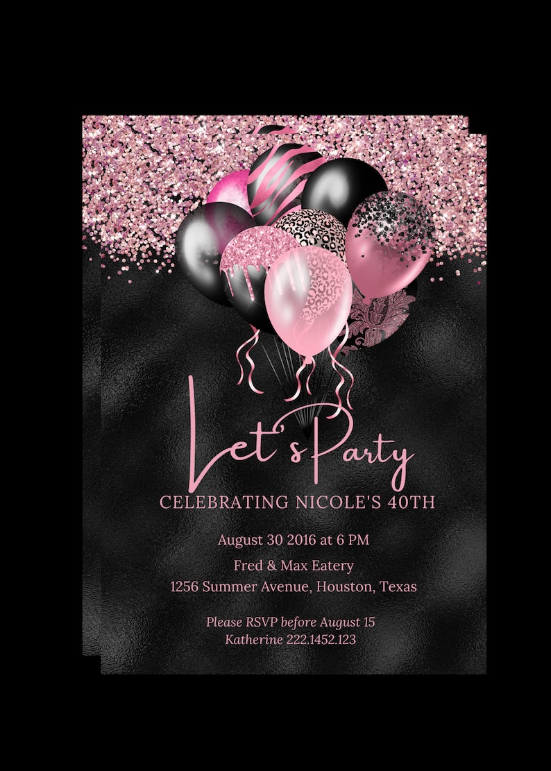 May include: Pink and black balloons with glitter confetti on a black background. The text "Let's Party" is written in pink cursive. The text "Celebrating Nicole's 40th" is written in pink. The text "August 30, 2016 at 6 PM" is written in pink. The text "Fred & Max Eatery" is written in pink. The text "1256 Summer Avenue, Houston, Texas" is written in pink. The text "Please RSVP before August 15" is written in pink. The text "Katherine 222.1452.123" is written in pink.
