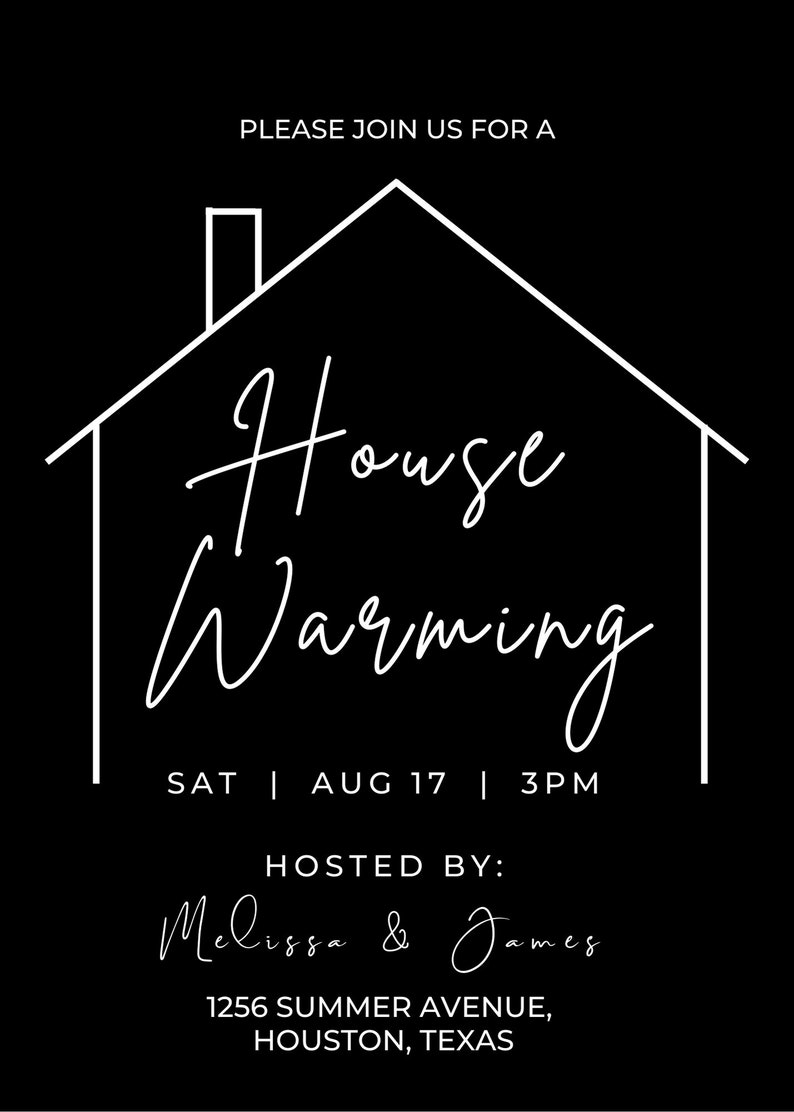 May include: A black and white housewarming invitation with a simple house outline and the text "House Warming" in cursive. The invitation includes the date and time of the event, "Sat | Aug 17 | 3PM", and the hosts' names, "Melissa & James". The address is also included: "1256 Summer Avenue, Houston, Texas".