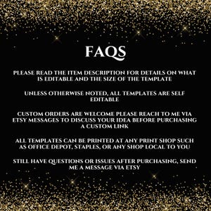 May include: Black and gold glitter background with white text that reads "FAQs". The text below explains that the item description contains details about the template's editable features and size. It also states that all templates are self-editable unless otherwise noted. The text continues to explain that custom orders are welcome and that buyers can reach out to the seller via Etsy messages to discuss their ideas before purchasing a custom link. The text concludes by stating that all templates can be printed at any print shop, such as Office Depot, Staples, or any local shop. It also encourages buyers to send a message via Etsy if they have any questions or issues after purchasing.