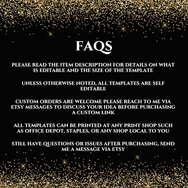 May include: Black and gold glitter background with white text that reads "FAQs". The text below explains that the item description contains details about the template's editable features and size. It also states that all templates are self-editable unless otherwise noted. The text continues to explain that custom orders are welcome and that buyers can reach out to the seller via Etsy messages to discuss their ideas before purchasing a custom link. The text concludes by stating that all templates can be printed at any print shop, such as Office Depot, Staples, or any local shop. It also encourages buyers to send a message via Etsy if they have any questions or issues after purchasing.