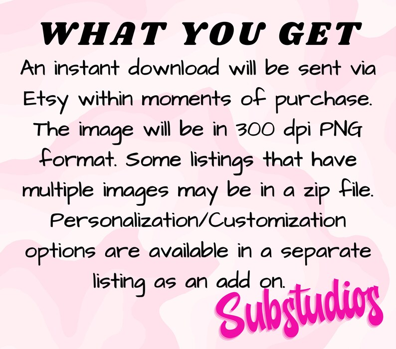 Pu&ograve; includere: Testo su uno sfondo rosa che dice "WHAT YOU GET" seguito da una descrizione di ci&ograve; che &egrave; incluso in un acquisto di download digitale. Il testo dice: Un download istantaneo verr&agrave; inviato tramite Etsy nei momenti successivi all'acquisto. L'immagine sar&agrave; in formato PNG a 300 dpi. Alcuni elenchi che hanno pi&ugrave; immagini possono essere in un file zip. Le opzioni di personalizzazione/personalizzazione sono disponibili in un elenco separato come un'aggiunta. Il testo "Substudios" &egrave; nella parte inferiore dell'immagine.