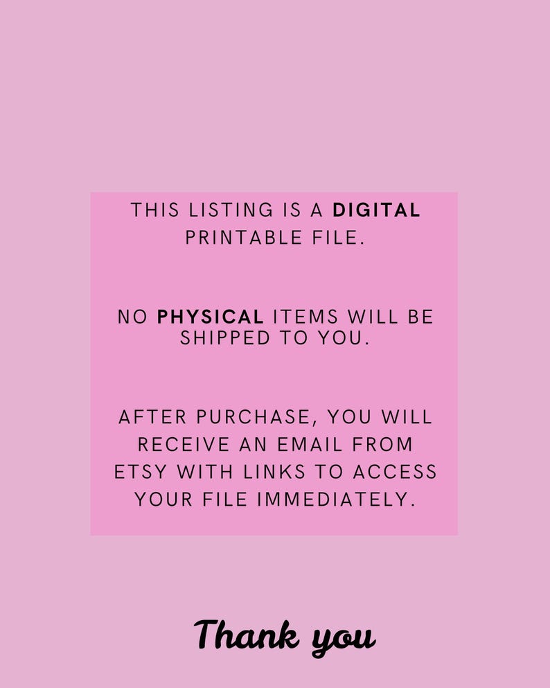 May include: Pink background with white text that reads: "This listing is a digital printable file. No physical items will be shipped to you. After purchase, you will receive an email from Etsy with links to access your file immediately. Thank you."