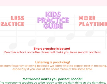 May include: A pink and white graphic with the text "Kids Practice Guide" in purple. The graphic features a musical staff with notes and the text "Less Practice", "More Playtime", "Short practice is better! 15m after school and after dinner will make you learn smooth and fast.", "Listening is practicing! We learn faster by listening because we learn what to expect next in the song, especially if you look at the sheet music at the same time.", and "Metronome makes you perfect, sooner! The metronome teaches us to be ready to do the right thing at the right time."