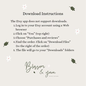 May include: Download instructions for Etsy purchases. The Etsy app does not support downloads.  Log in to your Etsy account using a web browser. Click on "You" (top right). Choose "Purchases and reviews". Find the order. Click on "Download Files" (to the right of the order). The file will go to your "Downloads" folders. Blossom & Yarn Crochet Patterns.