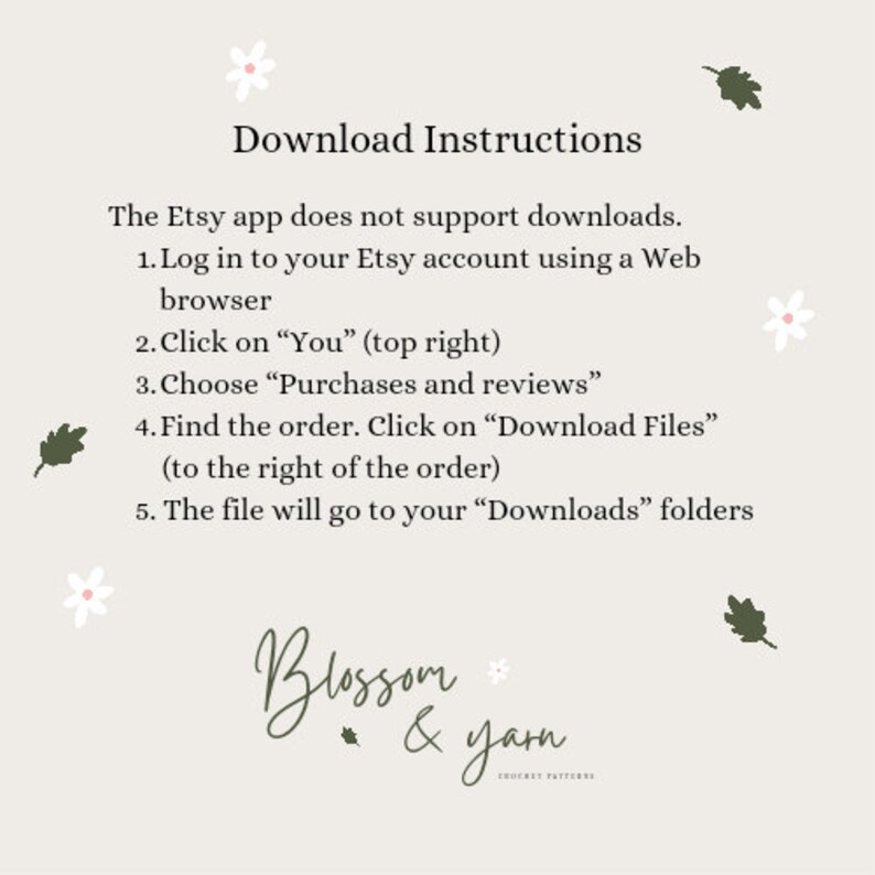 May include: Download instructions for Etsy purchases. The Etsy app does not support downloads.  Log in to your Etsy account using a web browser. Click on "You" (top right). Choose "Purchases and reviews". Find the order. Click on "Download Files" (to the right of the order). The file will go to your "Downloads" folders. Blossom & Yarn Crochet Patterns.