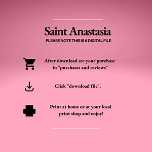 May include: A pink background with black text that reads "Saint Anastasia" and "PLEASE NOTE THIS IS A DIGITAL FILE". Below the text are three icons: a shopping cart, a download arrow, and a plus sign. The text below the icons reads "After download see your purchase in "purchases and reviews"", "Click "download file"", and "Print at home or at your local print shop and enjoy!"