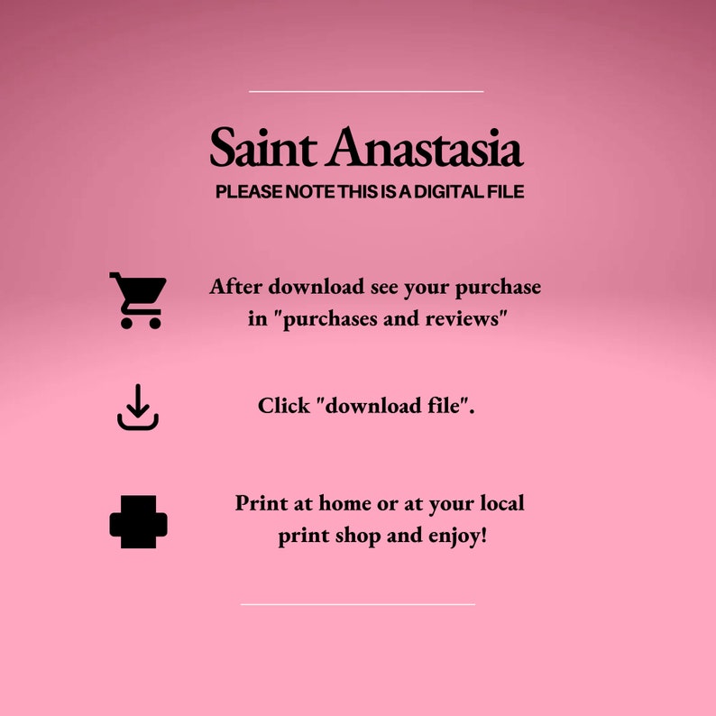May include: A pink background with black text that reads "Saint Anastasia" and "PLEASE NOTE THIS IS A DIGITAL FILE". Below the text are three icons: a shopping cart, a download arrow, and a plus sign. The text below the icons reads "After download see your purchase in "purchases and reviews"", "Click "download file"", and "Print at home or at your local print shop and enjoy!"