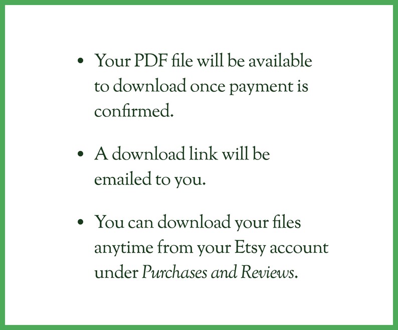 May include: Text explaining that a PDF file will be available to download once payment is confirmed. A download link will be emailed to the buyer. The buyer can also download the files anytime from their Etsy account under Purchases and Reviews.