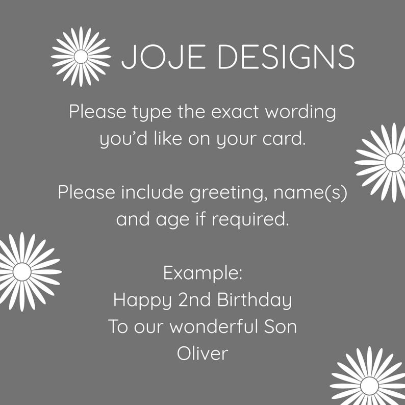 May include: A gray card with white daisy graphics and white text that reads: JOJE DESIGNS. Please type the exact wording you&rsquo;d like on your card. Please include greeting, name(s) and age if required. Example: Happy 2nd Birthday To our wonderful Son Oliver.