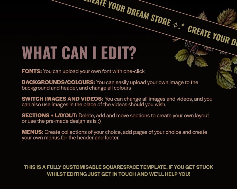 May include: A black background with text in a pinkish-purple color. The text reads "WHAT CAN I EDIT?" followed by a list of editable features, including fonts, backgrounds, images, videos, sections, layout, and menus. The phrase "CREATE YOUR DREAM STORE" is at the top.