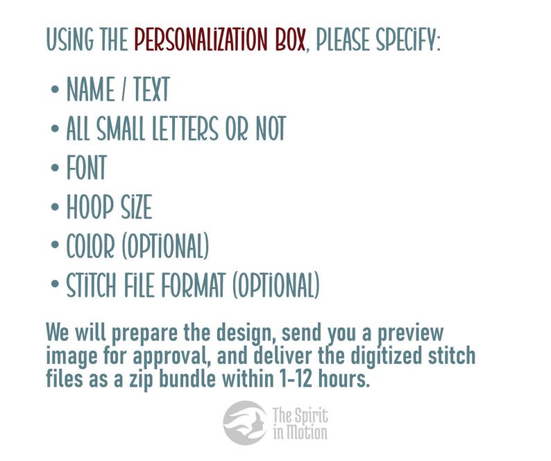 May include: A text-based image with instructions for customizing a design. It says "USING THE PERSONALIZATION BOX, PLEASE SPECIFY:" followed by a list of customization options: "NAME / TEXT", "ALL SMALL LETTERS OR NOT", "FONT", "HOOP SIZE", "COLOR (OPTIONAL)", and "STITCH FILE FORMAT (OPTIONAL)". The text also says "We will prepare the design, send you a preview image for approval, and deliver the digitized stitch files as a zip bundle within 1-12 hours."