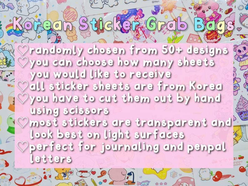 May include: Korean Sticker Grab Bags with a pink background and white text. The text reads: randomly chosen from 50+ designs, you can choose how many sheets you would like to receive, all sticker sheets are from Korea, you have to cut them out by hand using scissors, most stickers are transparent and look best on light surfaces, perfect for journaling and penpal letters.