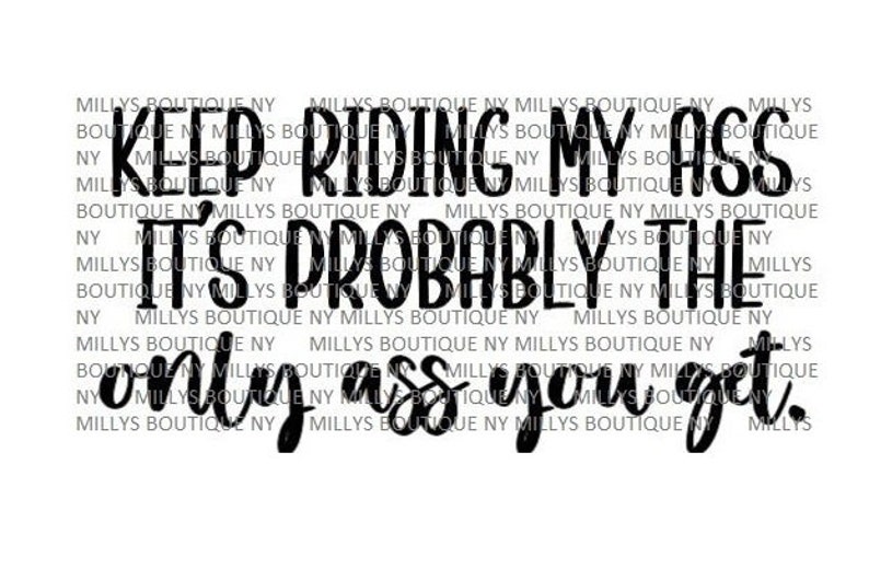 May include: A digital graphic design featuring the black text KEEP RIDING MY ASS IT'S PROBABLY THE ONLY ASS YOU GET. The background is filled with a repeating watermark of the text MILLYS BOUTIQUE NY in a light gray font on a white background.