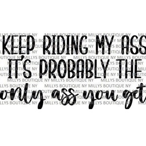 May include: A digital graphic design featuring the black text KEEP RIDING MY ASS IT'S PROBABLY THE ONLY ASS YOU GET. The background is filled with a repeating watermark of the text MILLYS BOUTIQUE NY in a light gray font color.