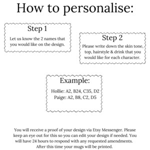 May include: A black and white image with instructions on how to personalize a mug. The instructions include two steps: 1. Let us know the 2 names that you would like on the design. 2. Please write down the skin tone, top, hairstyle & drink that you would like for each character. An example is provided: Hollie: A2, B24, C35, D2 Paige: A2, B8, C2, D5.