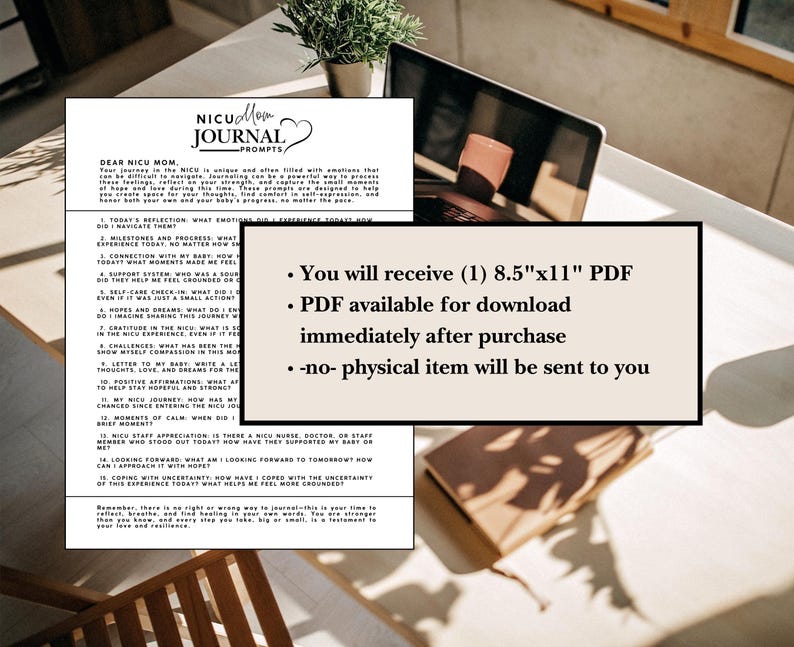 May include: A printable PDF journal for NICU moms with prompts to help them process their emotions and experiences. The journal is available for download immediately after purchase. The text on the page reads "Dear NICU Mom, Your journal in the NICU is unique and often filled with emotions that can be difficult to navigate. Journaling can be a powerful way to process those feelings, reflect on your strength, and explore the small moments you create in the NICU.  Find comfort in self-expression and honor both your own and your baby's progress, no matter the  goal."