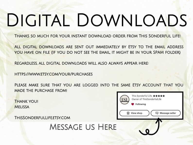 May include: Digital download instructions with a link to Etsy purchases, a message to contact the seller, and a thank you from Melissa. The text reads "Digital Downloads", "Thanks so much for your instant download order from This Sonderful Life!", "All digital downloads are sent out immediately by Etsy to the email address you have on file (if you do not see the email it might be in your spam folder)", "Regardless, all digital downloads will also always appear here:", "https://www.etsy.com/your/purchases", "Please make sure that you are logged into the same Etsy account that you made the purchase from!", "Thank you!", "Melissa", "ThisSonderfulLifeEtsy.com", "Message us here".