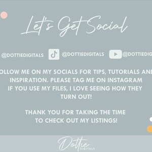 May include: A light blue background with the text "Let's Get Social" in white cursive font. Below the text are three social media icons with the username "@DOTTIEDIGITALS" for Instagram, TikTok, and YouTube. The text "FOLLOW ME ON MY SOCIALS FOR TIPS, TUTORIALS AND INSPIRATION. PLEASE TAG ME ON INSTAGRAM IF YOU USE MY FILES, I LOVE SEEING HOW THEY TURN OUT! THANK YOU FOR TAKING THE TIME TO CHECK OUT MY LISTINGS!" is in white font. The text "Dottie DIGITALS" is in white cursive font with a gold and white polka dot background.