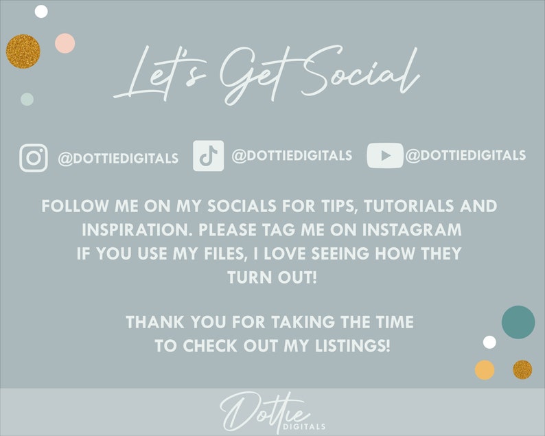 May include: A light blue background with the text "Let's Get Social" in white cursive font. Below the text are three social media icons with the username "@DOTTIEDIGITALS" for Instagram, TikTok, and YouTube. The text "FOLLOW ME ON MY SOCIALS FOR TIPS, TUTORIALS AND INSPIRATION. PLEASE TAG ME ON INSTAGRAM IF YOU USE MY FILES, I LOVE SEEING HOW THEY TURN OUT! THANK YOU FOR TAKING THE TIME TO CHECK OUT MY LISTINGS!" is in white font. The text "Dottie DIGITALS" is in white cursive font with a gold and white polka dot background.