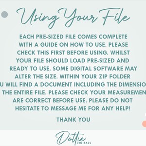 May include: A light blue background with white and gold polka dots. Text reads: "Using Your File"  "Each pre-sized file comes complete with a guide on how to use. Please check this first before using. Whilst your file should load pre-sized and ready to use, some digital software may alter the size. Within your zip folder you will find a document including the dimensions of the entire file. Please check your measurements are correct before use. Please do not hesitate to message me for any help! Thank you"  "Dottie Digitals"