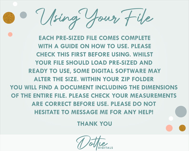 May include: A light blue background with white and gold polka dots. Text reads: "Using Your File"  "Each pre-sized file comes complete with a guide on how to use. Please check this first before using. Whilst your file should load pre-sized and ready to use, some digital software may alter the size. Within your zip folder you will find a document including the dimensions of the entire file. Please check your measurements are correct before use. Please do not hesitate to message me for any help! Thank you"  "Dottie Digitals"