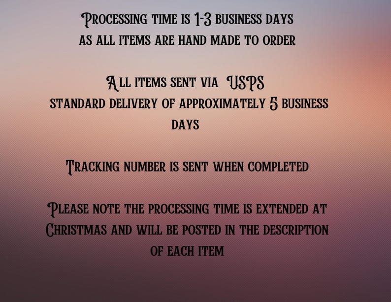 May include: Text on a pink background with the following information: Processing time is 1-3 business days as all items are hand made to order. All items sent via USPS. Standard delivery of approximately 5 business days. Tracking number is sent when completed. Please note the processing time is extended at Christmas and will be posted in the description of each item.
