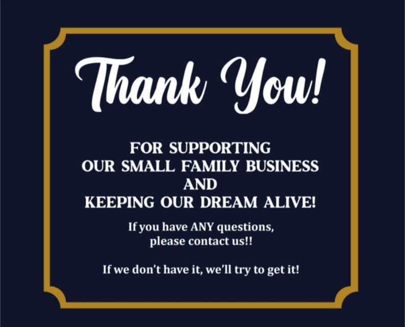 May include: A dark navy blue rectangular sign with a gold border. The text reads: Thank You! FOR SUPPORTING OUR SMALL FAMILY BUSINESS AND KEEPING OUR DREAM ALIVE! If you have ANY questions, please contact us!! If we don't have it, we'll try to get it!