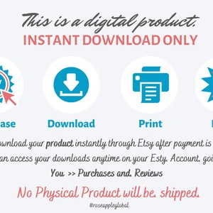May include: A blue and red graphic with the text "This is a digital product. INSTANT DOWNLOAD ONLY."  The graphic shows four icons: a blue button with the word "BUY", a blue downward arrow, a blue printer, and a blue starburst with red stars. The text below the icons reads "Purchase, Download, Print, Enjoy."  The text below the icons reads "You can download your product instantly through Etsy after payment is confirmed. You can access your downloads anytime on your Etsy Account going to: You >> Purchases and Reviews. No Physical Product will be shipped. #roseappleglobal"