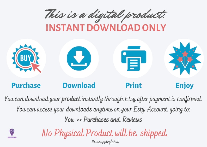 May include: A blue and red graphic with the text "This is a digital product. INSTANT DOWNLOAD ONLY."  The graphic shows four icons: a blue button with the word "BUY", a blue downward arrow, a blue printer, and a blue starburst with red stars. The text below the icons reads "Purchase, Download, Print, Enjoy."  The text below the icons reads "You can download your product instantly through Etsy after payment is confirmed. You can access your downloads anytime on your Etsy Account going to: You >> Purchases and Reviews. No Physical Product will be shipped. #roseappleglobal"