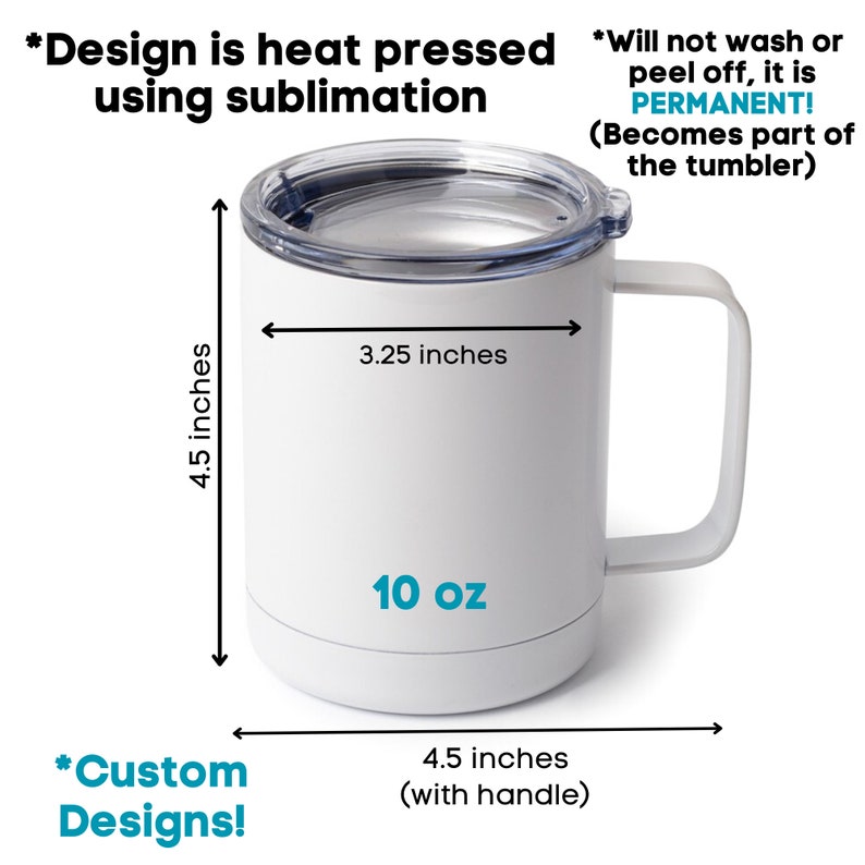 May include: White 10 ounce stainless steel travel mug with a lid. The mug is 4.5 inches tall and 3.25 inches wide. The mug has a handle and is 4.5 inches wide with the handle. The text "10 oz" is printed on the mug. The text "*Design is heat pressed using sublimation" is printed above the mug. The text "*Will not wash or peel off, it is PERMANENT! (Becomes part of the tumbler)" is printed to the right of the mug. The text "*Custom Designs!" is printed below the mug.