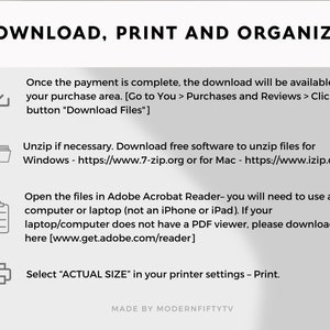 May include: A white and gray graphic with instructions on how to download, print, and organize digital files. The graphic includes icons for a download arrow, a folder, a checklist, and a printer. The text includes the following: "DOWNLOAD, PRINT AND ORGANIZE!" "Once the payment is complete, the download will be available in your purchase area. [Go to You > Purchases and Reviews > Click the button "Download Files"]" "Unzip if necessary. Download free software to unzip files for Windows - https://www.7-zip.org or for Mac - https://www.izip.com" "Open the files in Adobe Acrobat Reader- you will need to use a computer or laptop (not an iPhone or iPad). If your laptop/computer does not have a PDF viewer, please download it here [www.get.adobe.com/reader]" "Select "ACTUAL SIZE" in your printer settings - Print." "MADE BY MODERNFIFTYTV"