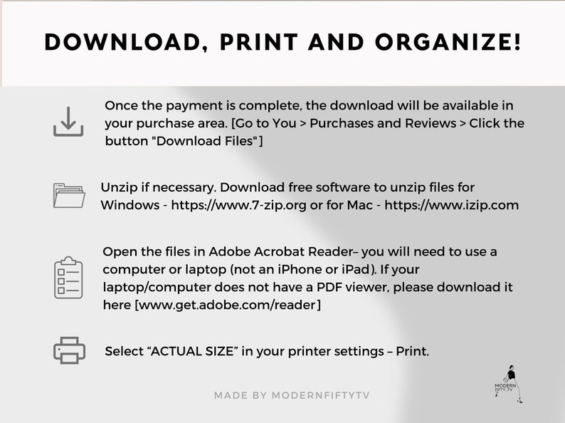 May include: A white and gray graphic with instructions on how to download, print, and organize digital files. The graphic includes icons for a download arrow, a folder, a checklist, and a printer. The text includes the following: "DOWNLOAD, PRINT AND ORGANIZE!" "Once the payment is complete, the download will be available in your purchase area. [Go to You > Purchases and Reviews > Click the button "Download Files"]" "Unzip if necessary. Download free software to unzip files for Windows - https://www.7-zip.org or for Mac - https://www.izip.com" "Open the files in Adobe Acrobat Reader- you will need to use a computer or laptop (not an iPhone or iPad). If your laptop/computer does not have a PDF viewer, please download it here [www.get.adobe.com/reader]" "Select "ACTUAL SIZE" in your printer settings - Print." "MADE BY MODERNFIFTYTV"