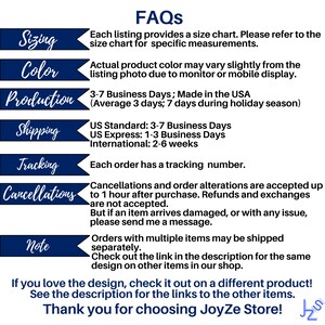 May include: A blue and white graphic with the text "FAQs" in large white letters. The graphic lists information about sizing, color, production, shipping, tracking, and cancellations. The text states that each listing provides a size chart, actual product color may vary slightly from the listing photo, orders are made in the USA, and each order has a tracking number. The graphic also states that cancellations and order alterations are accepted up to one hour after purchase. The graphic ends with the text "If you love the design, check it out on a different product! See the description for the links to the other items. Thank you for choosing JoyZe Store!"