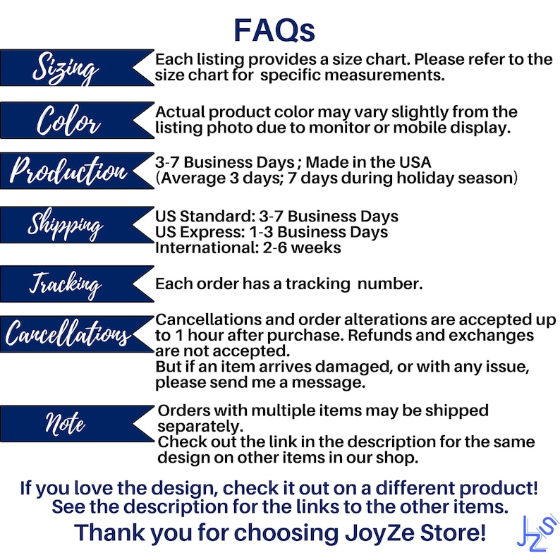 May include: A blue and white graphic with the text "FAQs" in large white letters. The graphic lists information about sizing, color, production, shipping, tracking, and cancellations. The text states that each listing provides a size chart, actual product color may vary slightly from the listing photo, orders are made in the USA, and each order has a tracking number. The graphic also states that cancellations and order alterations are accepted up to one hour after purchase. The graphic ends with the text "If you love the design, check it out on a different product! See the description for the links to the other items. Thank you for choosing JoyZe Store!"