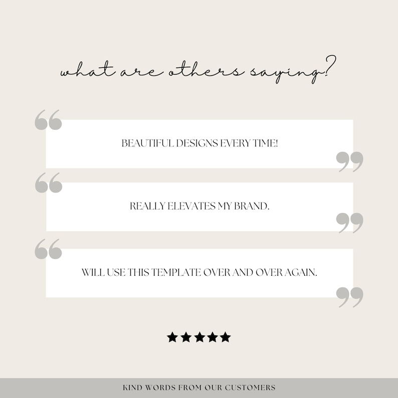 Peut inclure: Un fond blanc avec un texte noir superpos&eacute; qui dit "what are others saying?" avec trois t&eacute;moignages clients entre guillemets. Les t&eacute;moignages disent "Beautiful designs every time!" "Really elevates my brand." et "Will use this template over and over again." Il y a cinq &eacute;toiles noires sous les t&eacute;moignages et le texte "KIND WORDS FROM OUR CUSTOMERS" en bas.