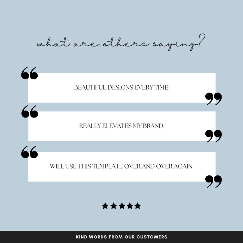 May include: A light blue background with white text that reads "what are others saying?"  Three white boxes with black quotation marks on either side contain customer reviews. The first review reads "BEAUTIFUL DESIGNS EVERY TIME!" The second review reads "REALLY ELEVATES MY BRAND." The third review reads "WILL USE THIS TEMPLATE OVER AND OVER AGAIN." Five black stars are below the reviews. The text "KIND WORDS FROM OUR CUSTOMERS" is below the stars.