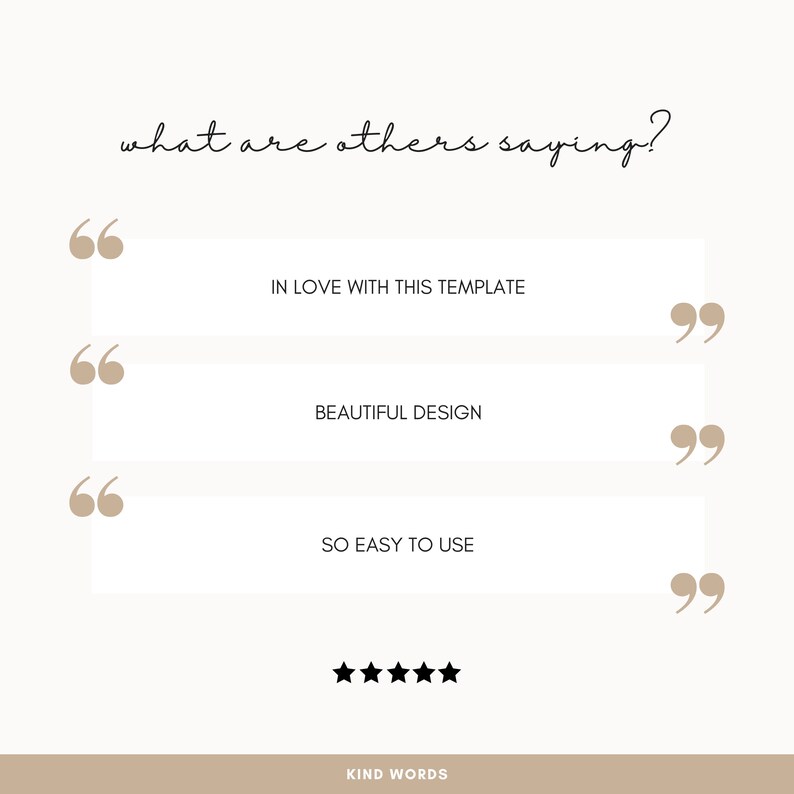 May include: A white background with the text "what are others saying?" in black cursive font. Three white boxes with black text and quotation marks on either side. The text in the boxes reads "IN LOVE WITH THIS TEMPLATE", "BEAUTIFUL DESIGN", and "SO EASY TO USE". Five black stars are below the boxes. The text "KIND WORDS" is below the stars.