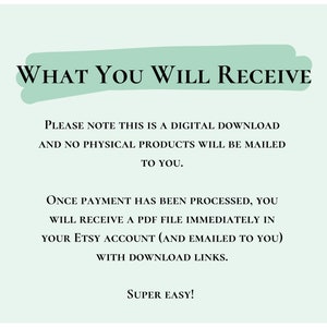May include: A light green background with white text that reads "WHAT YOU WILL RECEIVE". The text below explains that this is a digital download and no physical products will be mailed. It also explains that once payment is processed, a PDF file will be sent to the buyer's Etsy account and emailed to them with download links. The text ends with "SUPER EASY!"