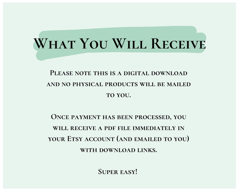May include: A light green background with white text that reads "WHAT YOU WILL RECEIVE". The text below explains that this is a digital download and no physical products will be mailed. It also explains that once payment is processed, a PDF file will be sent to the buyer's Etsy account and emailed to them with download links. The text ends with "SUPER EASY!"