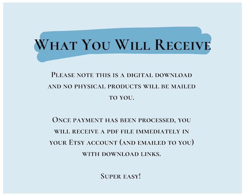 May include: A blue text box with the words "WHAT YOU WILL RECEIVE" in white text. The text below explains that this is a digital download and no physical products will be mailed. It also states that once payment is processed, a PDF file will be sent to the buyer's Etsy account and emailed with download links. The text ends with "SUPER EASY!"