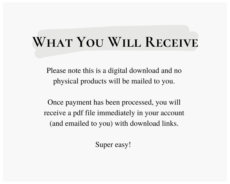 May include: Text on a white background that reads "WHAT YOU WILL RECEIVE".  The text below explains that this is a digital download and no physical products will be mailed to you.  It also explains that once payment is processed, you will receive a PDF file immediately in your account with download links.  The text ends with "Super easy!"