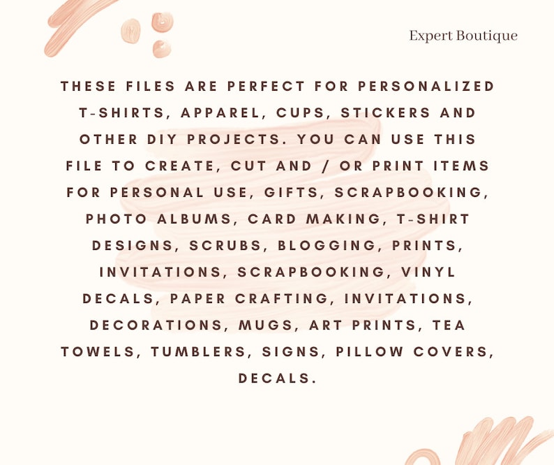 May include: Text on a peach background with the words "These files are perfect for personalized t-shirts, apparel, cups, stickers and other DIY projects. You can use this file to create, cut and/or print items for personal use, gifts, scrapbooking, photo albums, card making, t-shirt designs, scrubs, blogging, prints, invitations, scrapbooking, vinyl decals, paper crafting, invitations, decorations, mugs, art prints, tea towels, tumblers, signs, pillow covers, decals."