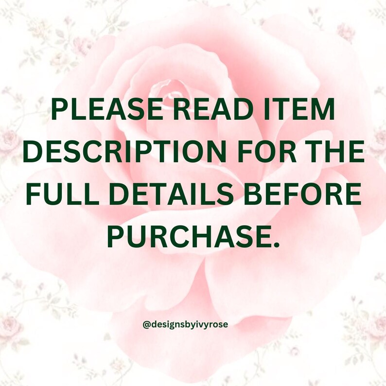 May include: A pink rose with a white background and green text that reads "PLEASE READ ITEM DESCRIPTION FOR THE FULL DETAILS BEFORE PURCHASE." and "@designsbyivyrose".
